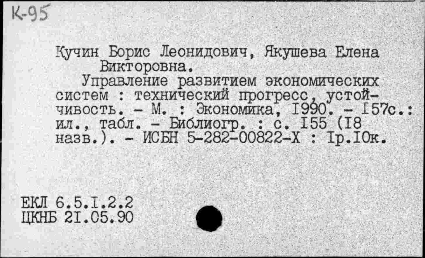 ﻿Кучин Борис Леонидович, Якушева Елена Викторовна.
Управление развитием экономических систем : технический прогресс, устойчивость. - М. : Экономика, 1990. - 157с. ил., табл. - Еиблиогр. : с. 155 (18 назв.). - ИСБН 5-282-00822-Х : 1р.10к.
ЕКЛ 6.5.1.2.2
ЦКНБ 21.05.90